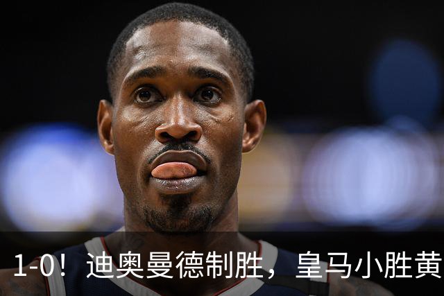 1-0！迪奥曼德制胜，皇马小胜黄潜维尼修斯染红离场